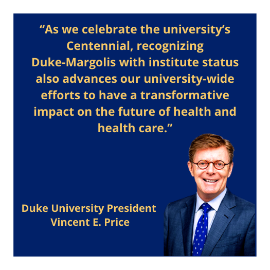 Pull out quote "“As we celebrate the university’s Centennial, recognizing Duke-Margolis with institute status also advances our university-wide efforts to have a transformative impact on the future of health and health care.” Duke University President Vincent E. Price