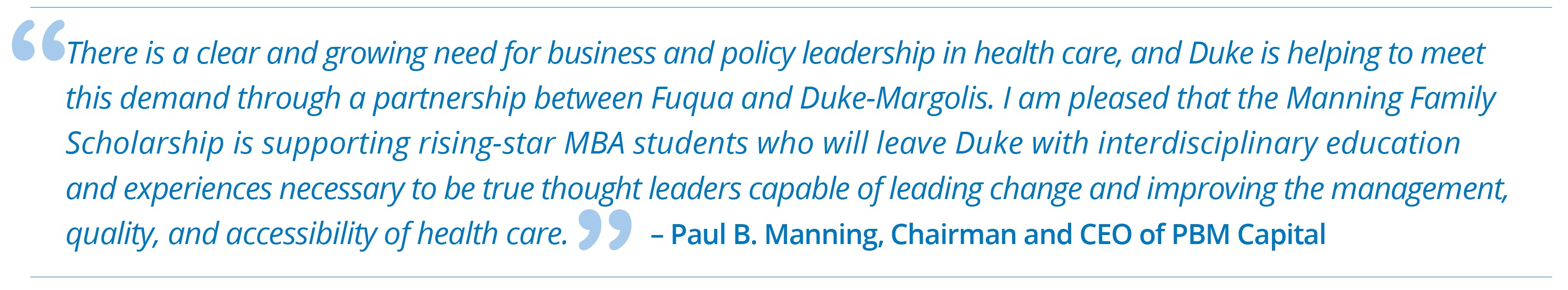 "There is a clear and growing need for business and policy leadership in health care, and Duke is helping to meet this demand through a partnership between Fuqua and Duke-Margolis. I am pleased that the Manning Family Scholarship is supporting rising-star MBA students who will leave Duke with interdisciplinary education and experiences necessary to be true thought leaders capable of leading change and improving the management, quality, and accessibility of health care" - Paul B. Manning