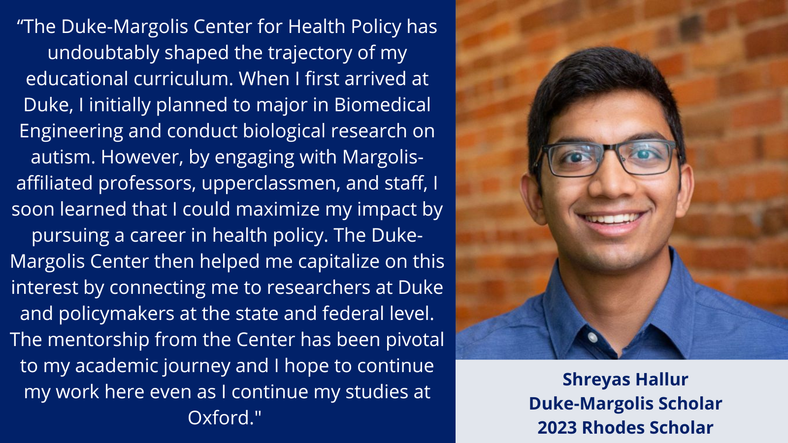 “The Duke-Margolis Center for Health Policy has undoubtably shaped the trajectory of my educational curriculum. When I first arrived at Duke, I initially planned to major in Biomedical Engineering and conduct biological research on autism. However, by engaging with Margolis-affiliated professors, upperclassmen, and staff, I soon learned that I could maximize my impact by pursuing a career in health policy. The Duke-Margolis Center then helped me capitalize on this interest by connecting me to researchers at Duke and policymakers at the state and federal level. The mentorship from the Center has been pivotal to my academic journey and I hope to continue my work here even as I continue my studies at Oxford." 